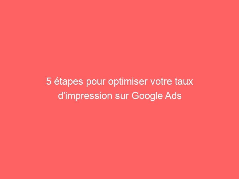 5 étapes pour optimiser votre taux d impression sur Google Ads